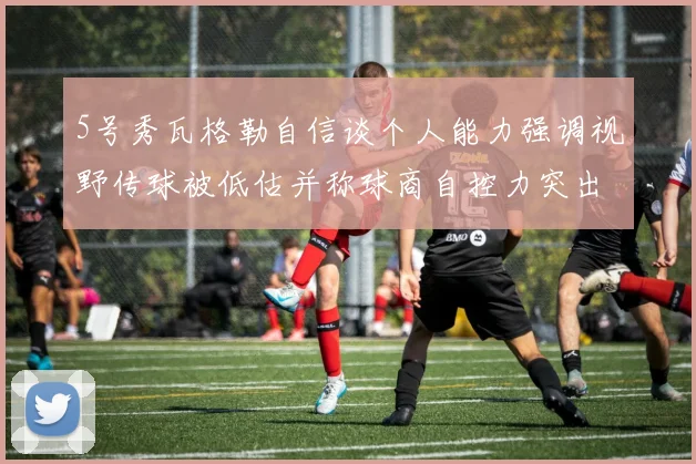5号秀瓦格勒自信谈个人能力强调视野传球被低估并称球商自控力突出