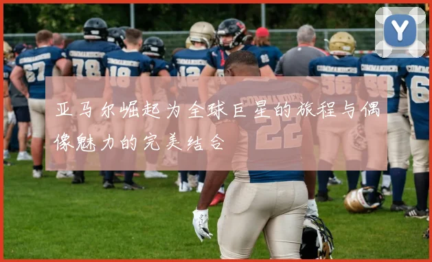 亚马尔崛起为全球巨星的旅程与偶像魅力的完美结合