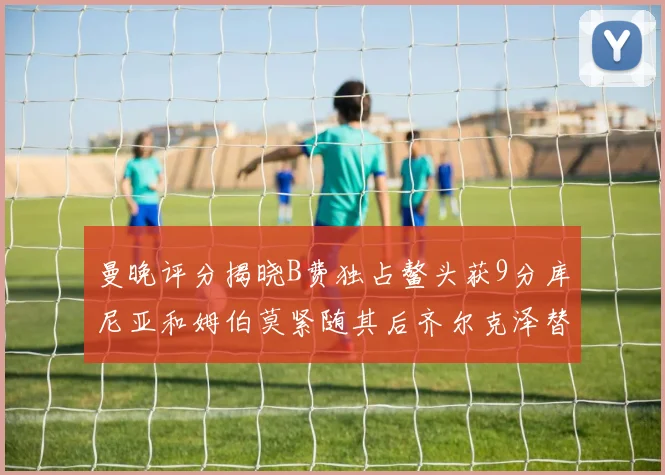 曼晚评分揭晓B费独占鳌头获9分库尼亚和姆伯莫紧随其后齐尔克泽替补仅得5分