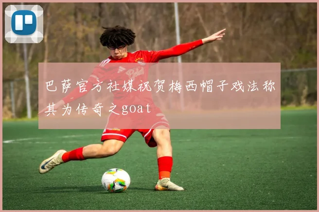 巴萨官方社媒祝贺梅西帽子戏法称其为传奇之goat