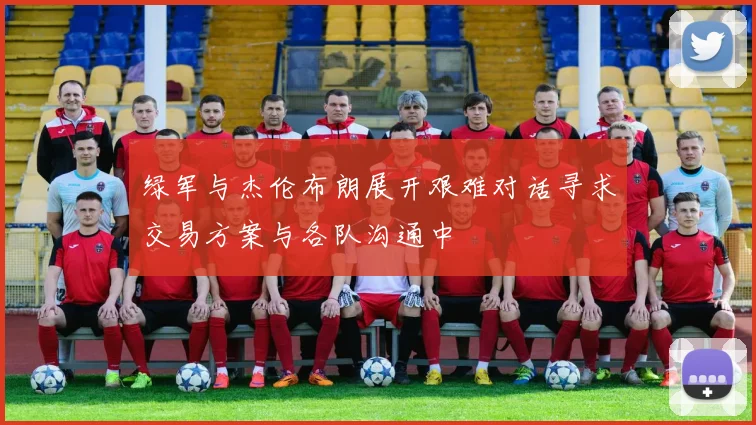 绿军与杰伦布朗展开艰难对话寻求交易方案与各队沟通中