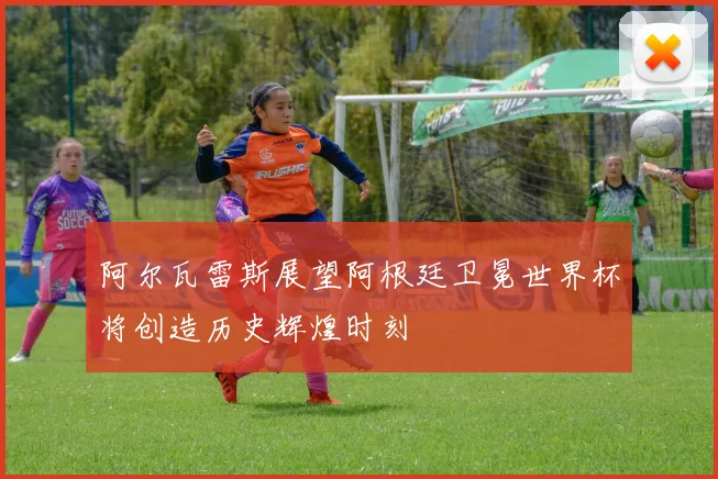 阿尔瓦雷斯展望阿根廷卫冕世界杯将创造历史辉煌时刻