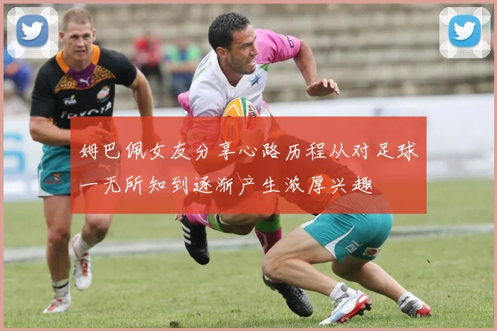 姆巴佩女友分享心路历程从对足球一无所知到逐渐产生浓厚兴趣