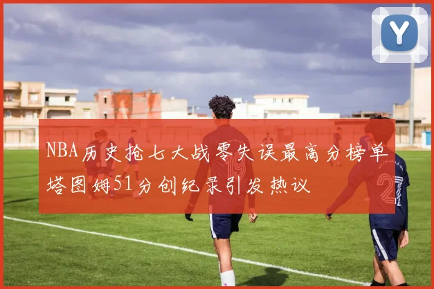 NBA历史抢七大战零失误最高分榜单塔图姆51分创纪录引发热议
