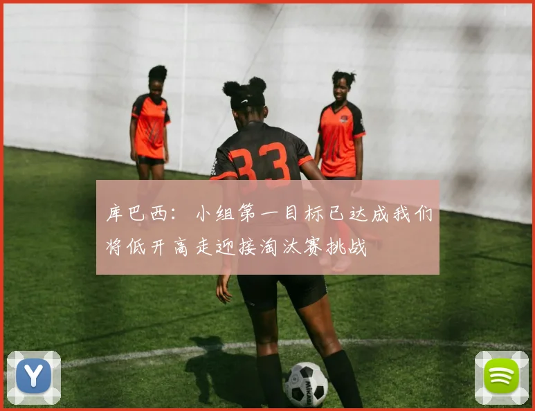 库巴西：小组第一目标已达成我们将低开高走迎接淘汰赛挑战