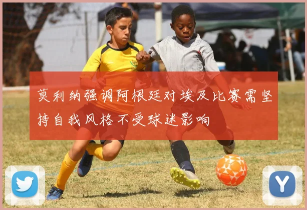莫利纳强调阿根廷对埃及比赛需坚持自我风格不受球迷影响