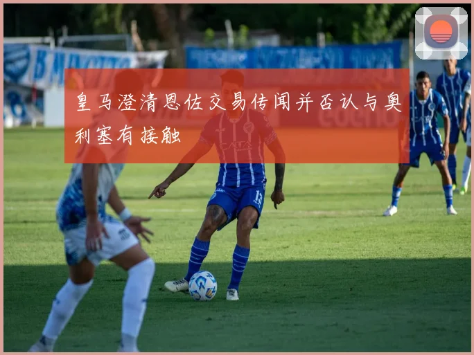 皇马澄清恩佐交易传闻并否认与奥利塞有接触