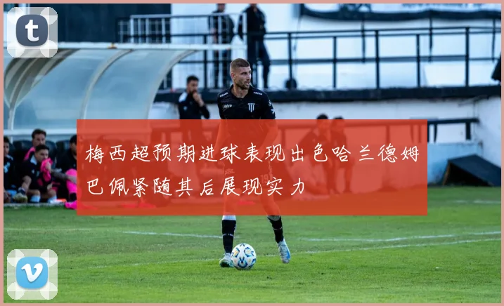 梅西超预期进球表现出色哈兰德姆巴佩紧随其后展现实力