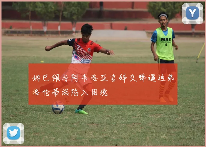 姆巴佩与阿韦洛亚言辞交锋逼迫弗洛伦蒂诺陷入困境