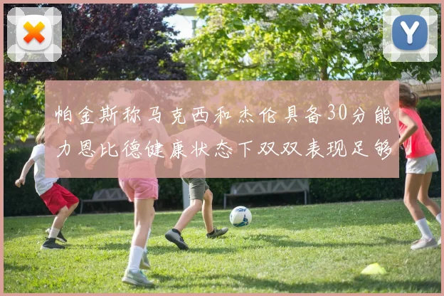 帕金斯称马克西和杰伦具备30分能力恩比德健康状态下双双表现足够