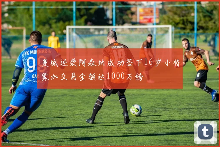 曼城逆袭阿森纳成功签下16岁小将蒙加交易金额达1000万镑