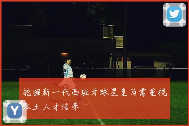 挖掘新一代西班牙球星皇马需重视本土人才培养