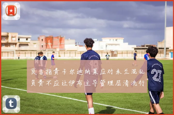 莫吉指责卡尔迪纳莱应对米兰混乱负责不应让伊布主导管理层清洗行动