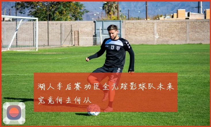 湖人季后赛功臣全无踪影球队未来究竟何去何从