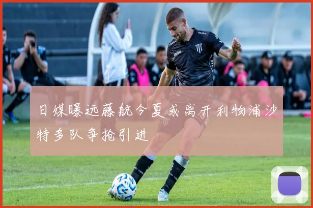 日媒曝远藤航今夏或离开利物浦沙特多队争抢引进