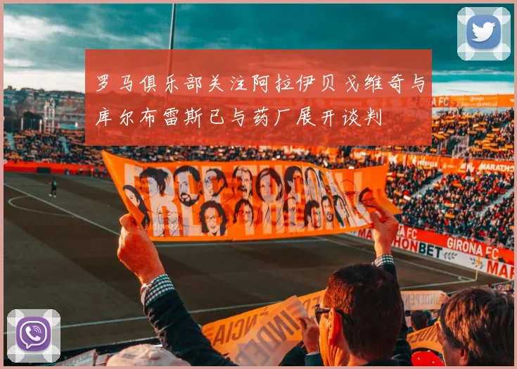 罗马俱乐部关注阿拉伊贝戈维奇与库尔布雷斯已与药厂展开谈判