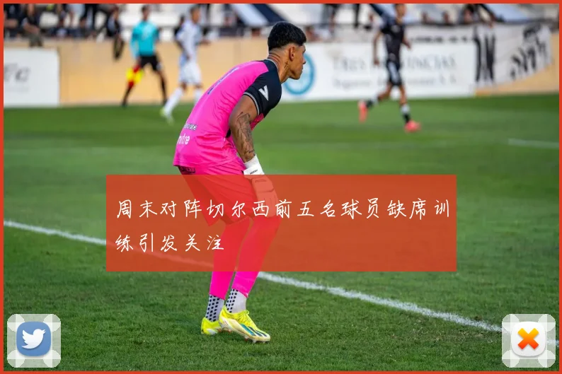 周末对阵切尔西前五名球员缺席训练引发关注