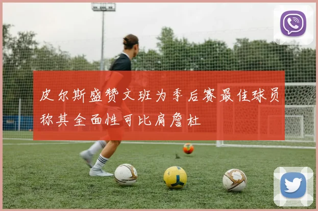 皮尔斯盛赞文班为季后赛最佳球员称其全面性可比肩詹杜
