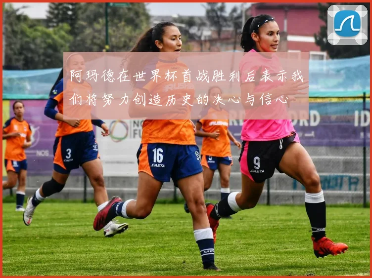 阿玛德在世界杯首战胜利后表示我们将努力创造历史的决心与信心