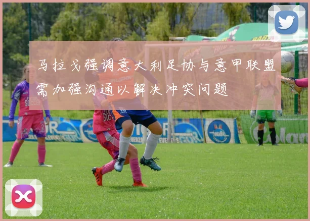 马拉戈强调意大利足协与意甲联盟需加强沟通以解决冲突问题